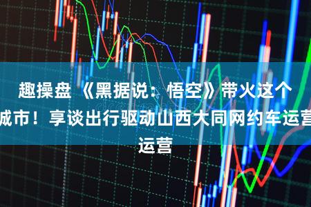 趣操盘 《黑据说：悟空》带火这个城市！享谈出行驱动山西大同网约车运营