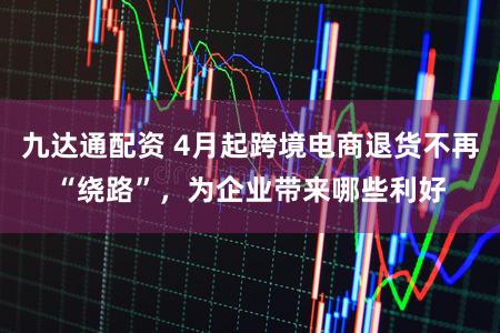 九达通配资 4月起跨境电商退货不再“绕路”，为企业带来哪些利好
