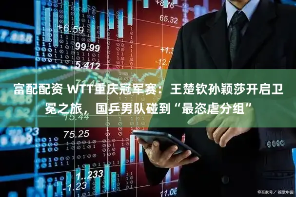 富配配资 WTT重庆冠军赛：王楚钦孙颖莎开启卫冕之旅，国乒男队碰到“最恣虐分组”