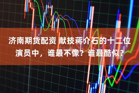 济南期货配资 献技蒋介石的十二位演员中，谁最不像？谁最酷似？