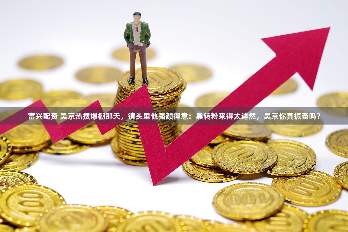 富兴配资 吴京热搜爆棚那天，镜头里他强颜得意：黑转粉来得太遽然，吴京你真振奋吗？