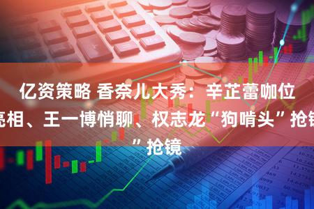 亿资策略 香奈儿大秀：辛芷蕾咖位亮相、王一博悄聊、权志龙“狗啃头”抢镜