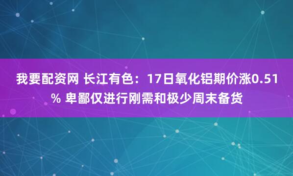 我要配资网 长江有色：17日氧化铝期价涨0.51% 卑鄙仅进行刚需和极少周末备货