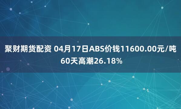 聚财期货配资 04月17日ABS价钱11600.00元/吨 60天高潮26.18%