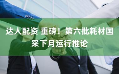 达人配资 重磅！第六批耗材国采下月运行推论