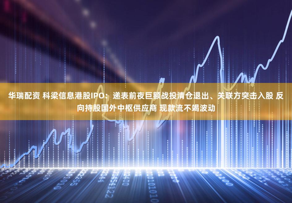 华瑞配资 科梁信息港股IPO：递表前夜巨额战投清仓退出、关联方突击入股 反向持股国外中枢供应商 现款流不竭波动
