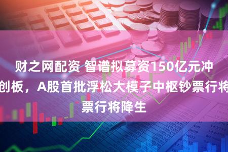 财之网配资 智谱拟募资150亿元冲刺科创板，A股首批浮松大模子中枢钞票行将降生
