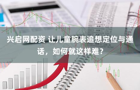 兴启网配资 让儿童腕表追想定位与通话，如何就这样难？
