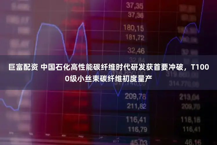 巨富配资 中国石化高性能碳纤维时代研发获首要冲破，T1000级小丝束碳纤维初度量产