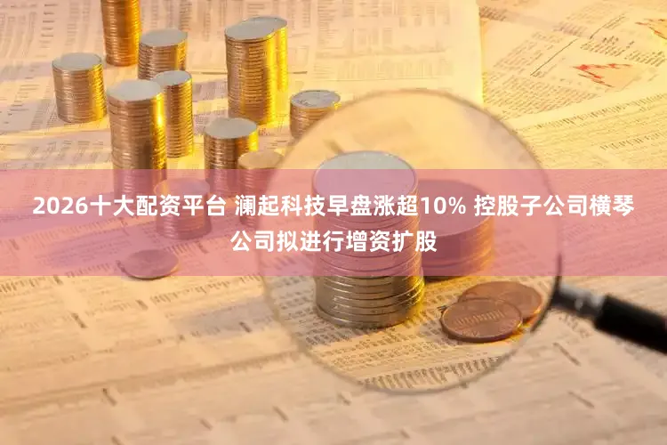 2026十大配资平台 澜起科技早盘涨超10% 控股子公司横琴公司拟进行增资扩股