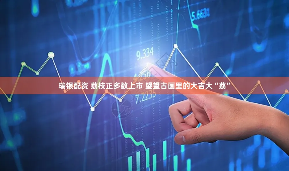 瑞银配资 荔枝正多数上市 望望古画里的大吉大“荔”