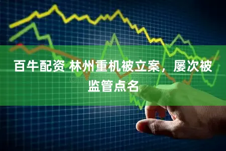 百牛配资 林州重机被立案，屡次被监管点名