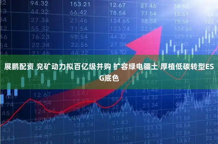 展鹏配资 兖矿动力拟百亿级并购 扩容绿电疆土 厚植低碳转型ESG底色