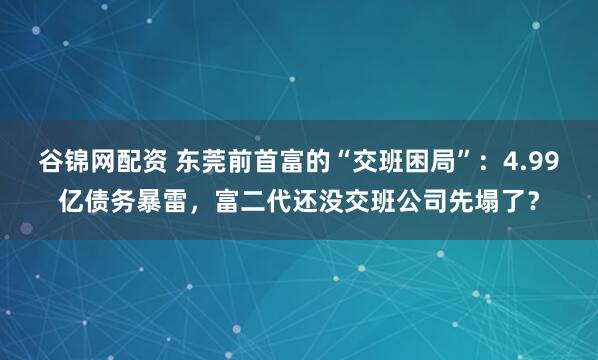 谷锦网配资 东莞前首富的“交班困局”：4.99亿债务暴雷，富二代还没交班公司先塌了？