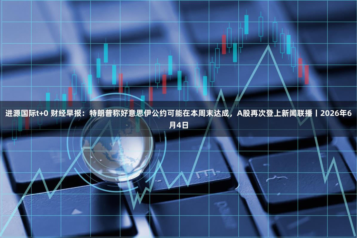 进源国际t+0 财经早报：特朗普称好意思伊公约可能在本周末达成，A股再次登上新闻联播丨2026年6月4日