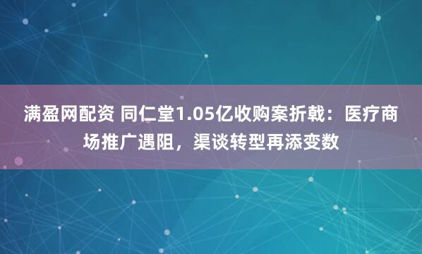 满盈网配资 同仁堂1.05亿收购案折戟:医疗商场推广遇阻,渠谈转型再添变数