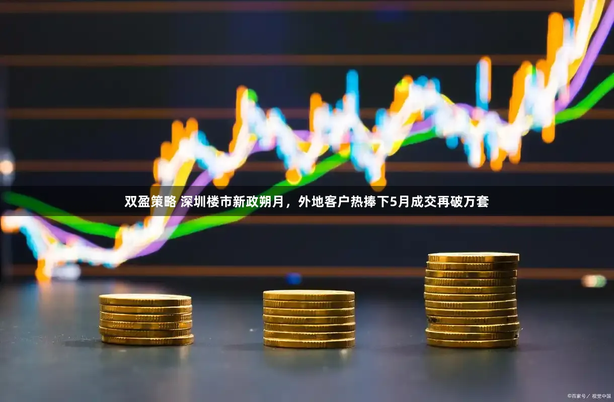 双盈策略 深圳楼市新政朔月，外地客户热捧下5月成交再破万套