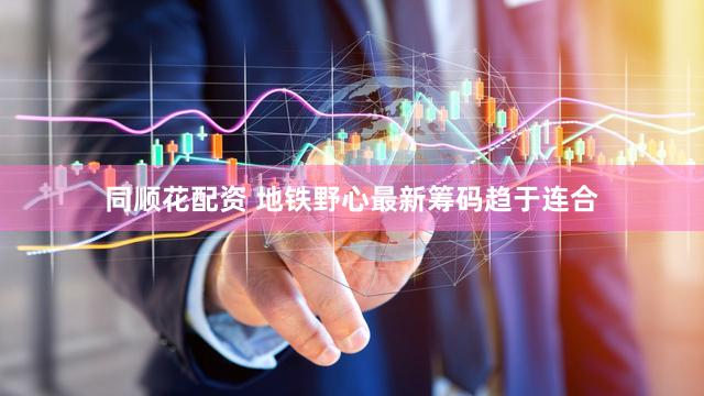 同顺花配资 地铁野心最新筹码趋于连合