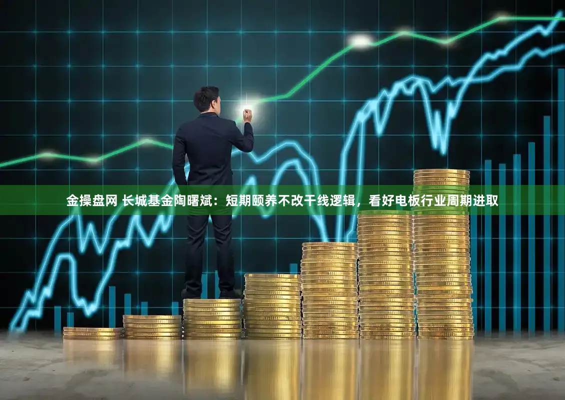 金操盘网 长城基金陶曙斌：短期颐养不改干线逻辑，看好电板行业周期进取