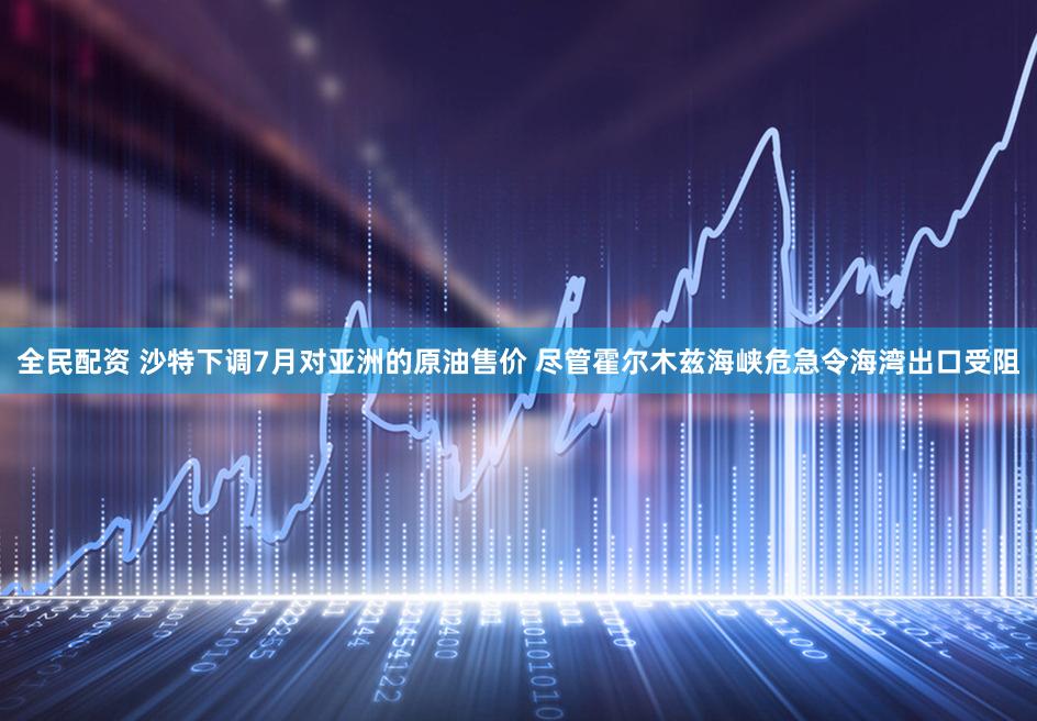全民配资 沙特下调7月对亚洲的原油售价 尽管霍尔木兹海峡危急令海湾出口受阻