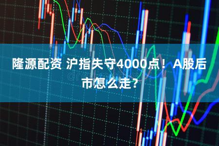 隆源配资 沪指失守4000点!A股后市怎么走?