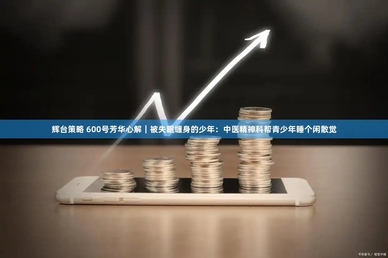 辉台策略 600号芳华心解｜被失眠缠身的少年：中医精神科帮青少年睡个闲散觉