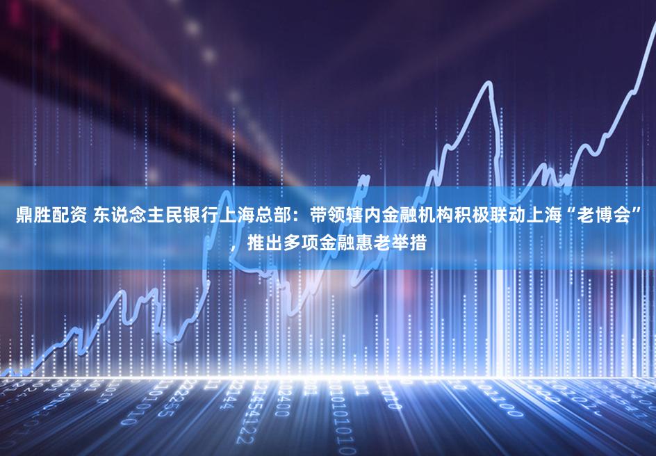 鼎胜配资 东说念主民银行上海总部:带领辖内金融机构积极联动上海“老博会”,推出多项金融惠老举措