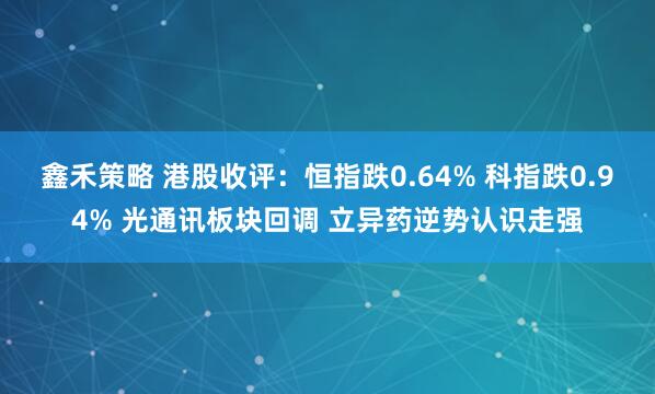 鑫禾策略 港股收评：恒指跌0.64% 科指跌0.94% 光通讯板块回调 立异药逆势认识走强