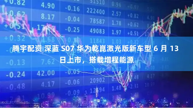腾宇配资 深蓝 S07 华为乾崑激光版新车型 6 月 13 日上市，搭载增程能源