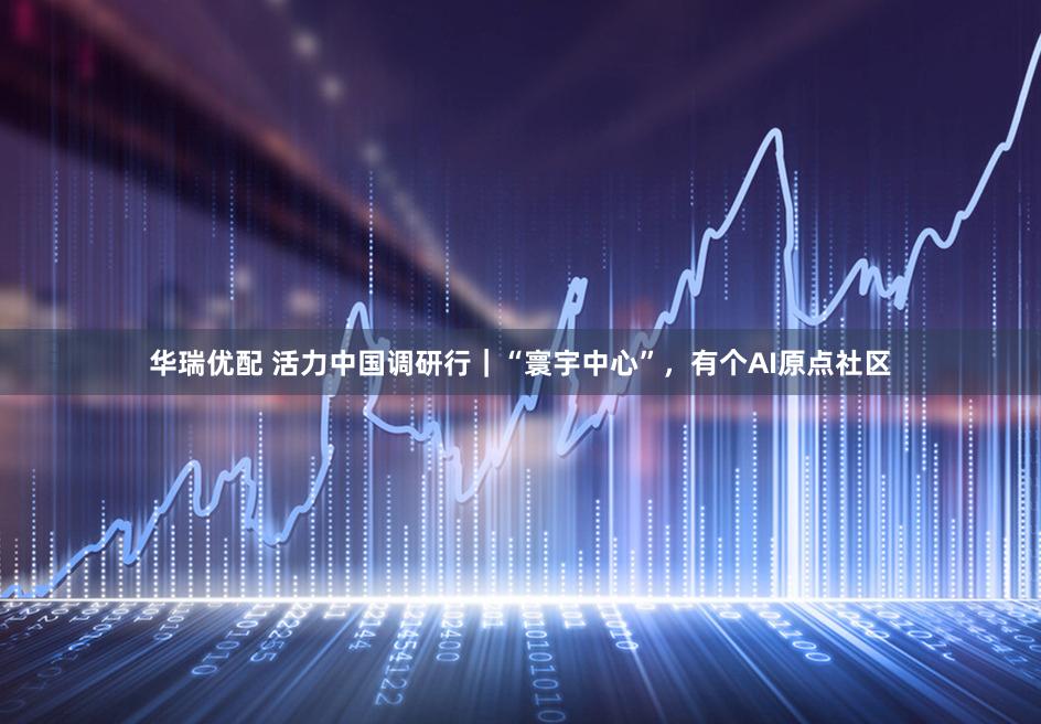 华瑞优配 活力中国调研行｜“寰宇中心”，有个AI原点社区