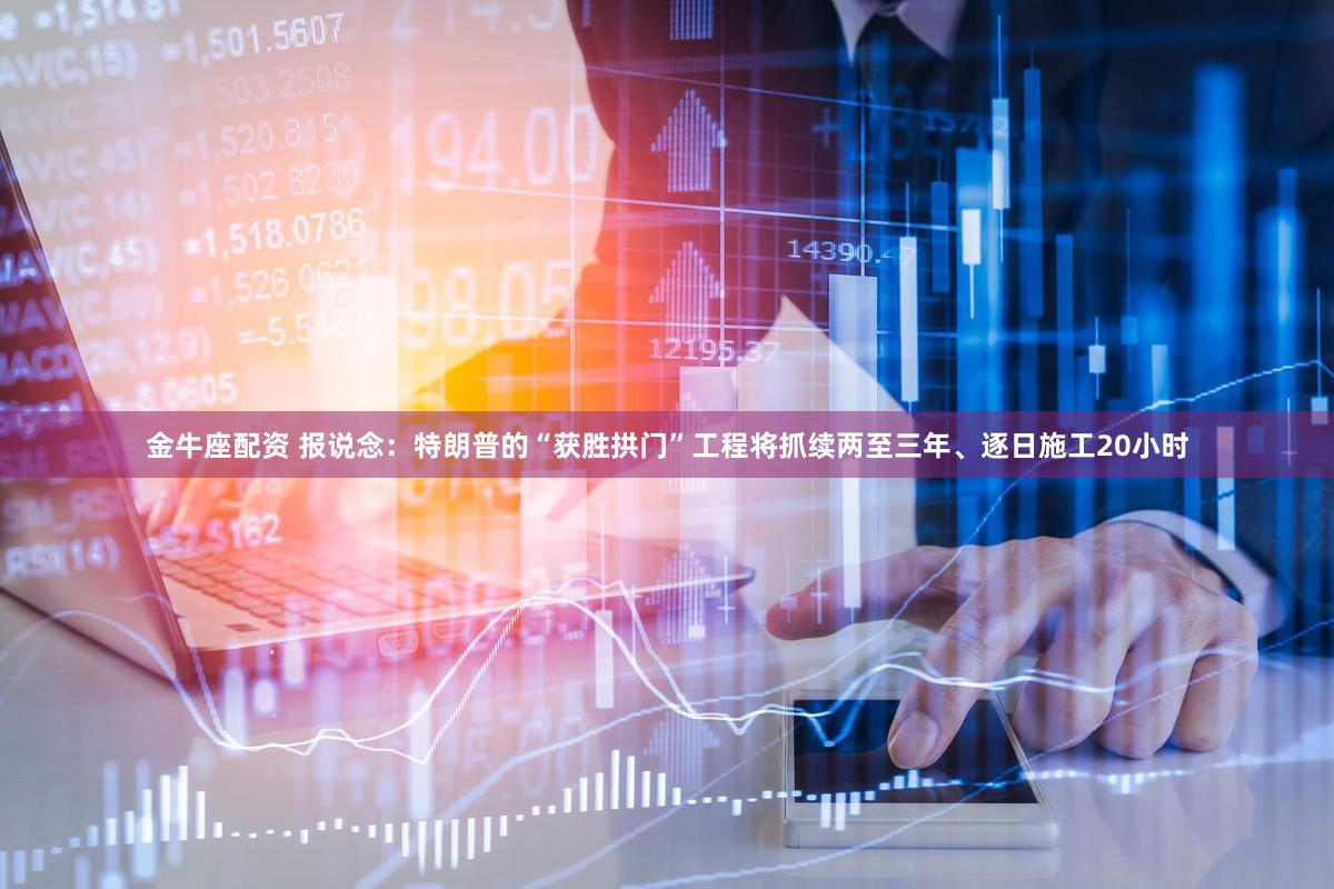 金牛座配资 报说念：特朗普的“获胜拱门”工程将抓续两至三年、逐日施工20小时