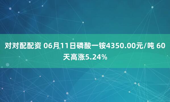 对对配配资 06月11日磷酸一铵4350.00元/吨 60天高涨5.24%