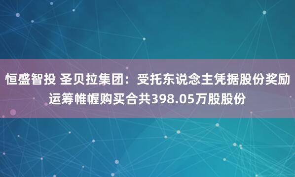 恒盛智投 圣贝拉集团：受托东说念主凭据股份奖励运筹帷幄购买合共398.05万股股份