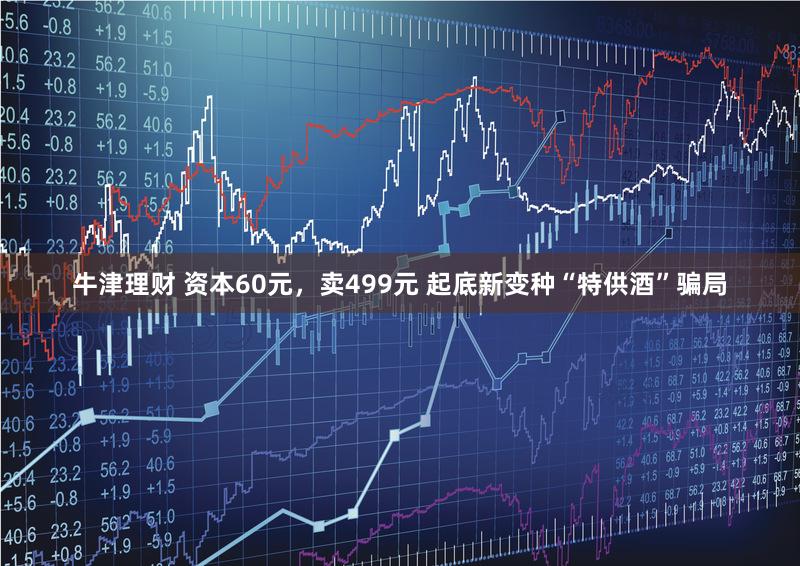 牛津理财 资本60元，卖499元 起底新变种“特供酒”骗局