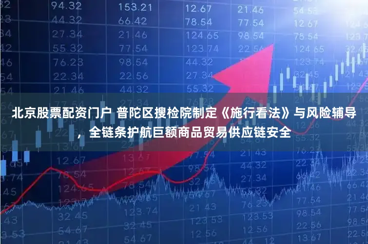 北京股票配资门户 普陀区搜检院制定《施行看法》与风险辅导，全链条护航巨额商品贸易供应链安全