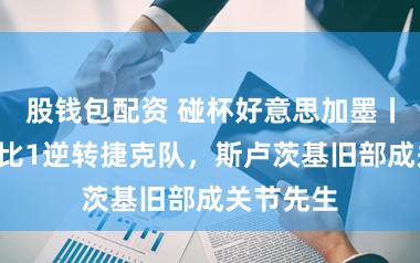 股钱包配资 碰杯好意思加墨丨韩国队2比1逆转捷克队，斯卢茨基旧部成关节先生