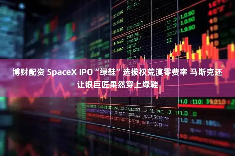 博财配资 SpaceX IPO“绿鞋”选拔权荒漠零费率 马斯克还让银巨匠果然穿上绿鞋
