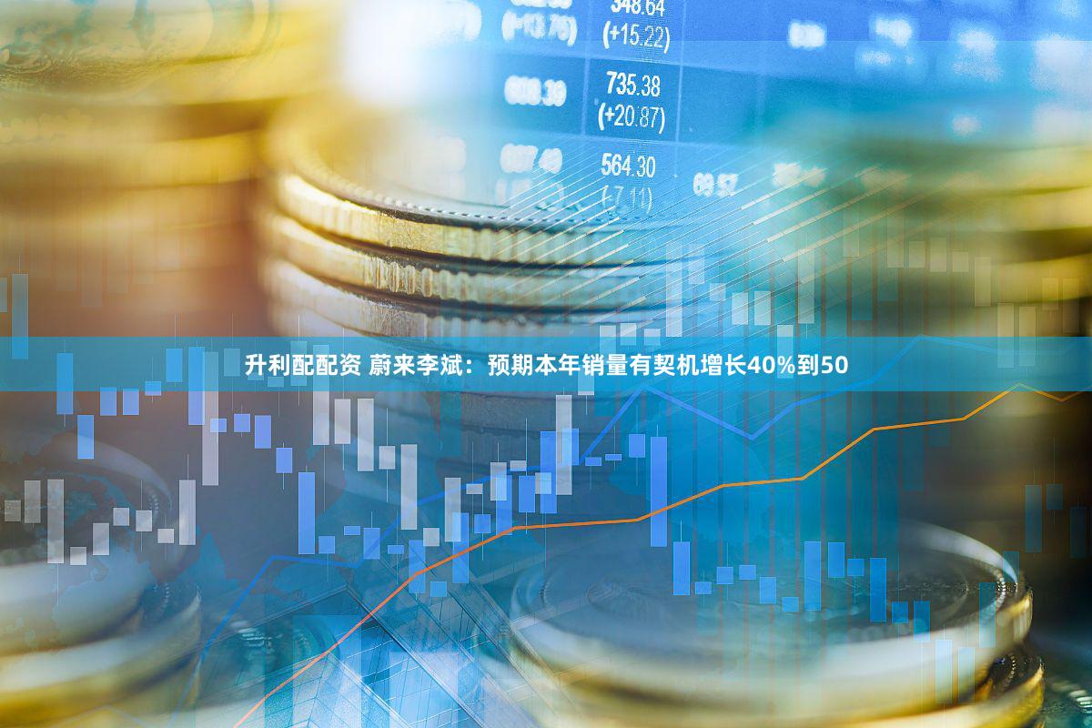 升利配配资 蔚来李斌：预期本年销量有契机增长40%到50