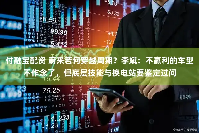 付融宝配资 蔚来若何穿越周期？李斌：不赢利的车型不作念了，但底层技能与换电站要鉴定过问