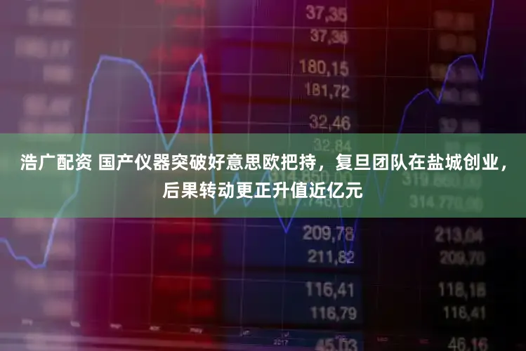 浩广配资 国产仪器突破好意思欧把持，复旦团队在盐城创业，后果转动更正升值近亿元