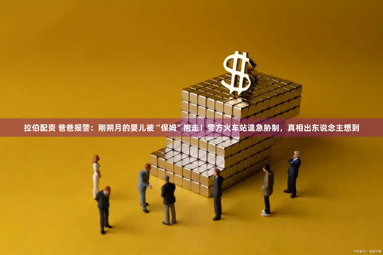 拉伯配资 爸爸报警:刚朔月的婴儿被“保姆”抱走!警方火车站遑急胁制,真相出东说念主想到