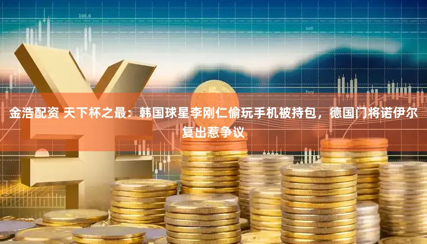 金浩配资 天下杯之最:韩国球星李刚仁偷玩手机被持包,德国门将诺伊尔复出惹争议