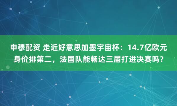申穆配资 走近好意思加墨宇宙杯：14.7亿欧元身价排第二，法国队能畅达三届打进决赛吗？