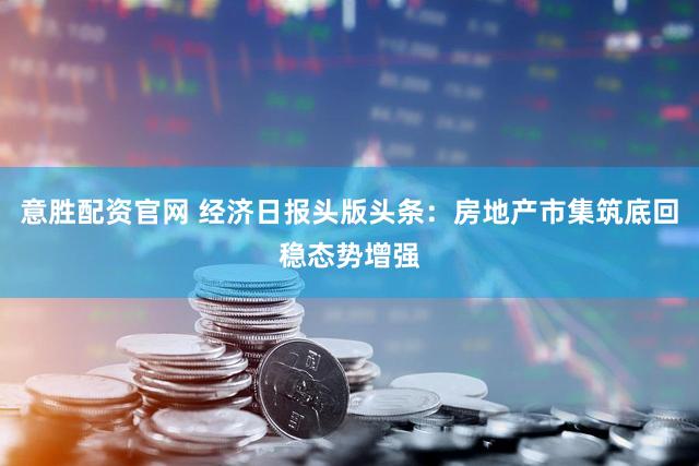 意胜配资官网 经济日报头版头条：房地产市集筑底回稳态势增强