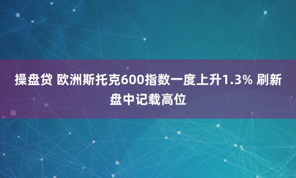 操盘贷 欧洲斯托克600指数一度上升1.3% 刷新盘中记载高位