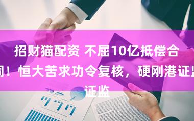 招财猫配资 不屈10亿抵偿合同！恒大苦求功令复核，硬刚港证监