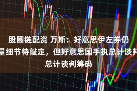 股圈链配资 万斯：好意思伊左券仍有多量细节待敲定，但好意思国手执总计谈判筹码