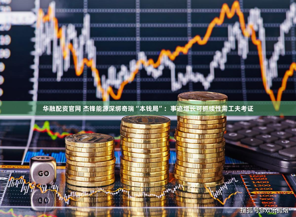华融配资官网 杰锋能源深绑奇瑞“本钱局”：事迹增长可抓续性需工夫考证