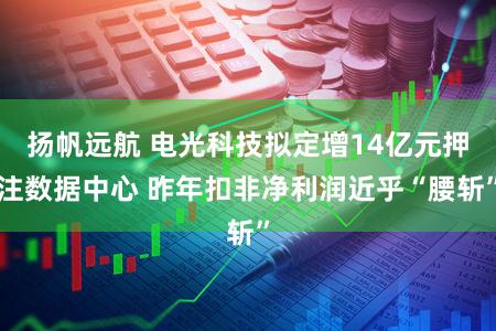 扬帆远航 电光科技拟定增14亿元押注数据中心 昨年扣非净利润近乎“腰斩”