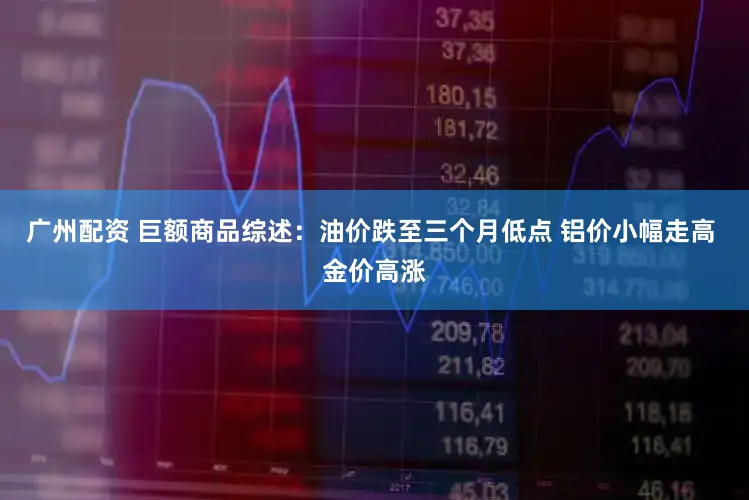 广州配资 巨额商品综述:油价跌至三个月低点 铝价小幅走高 金价高涨